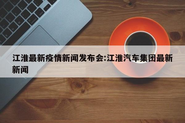 江淮最新疫情新闻发布会:江淮汽车集团最新新闻