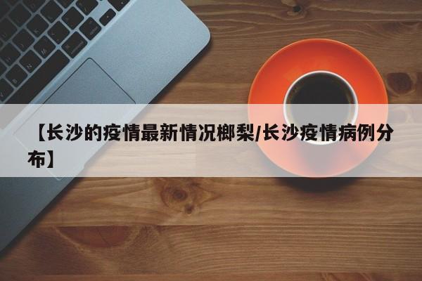 【长沙的疫情最新情况榔梨/长沙疫情病例分布】