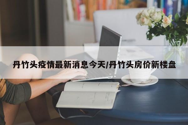 丹竹头疫情最新消息今天/丹竹头房价新楼盘