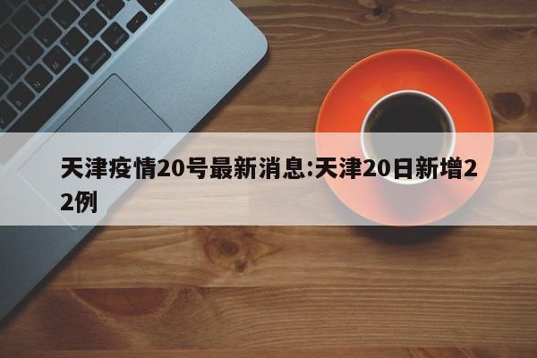 天津疫情20号最新消息:天津20日新增22例