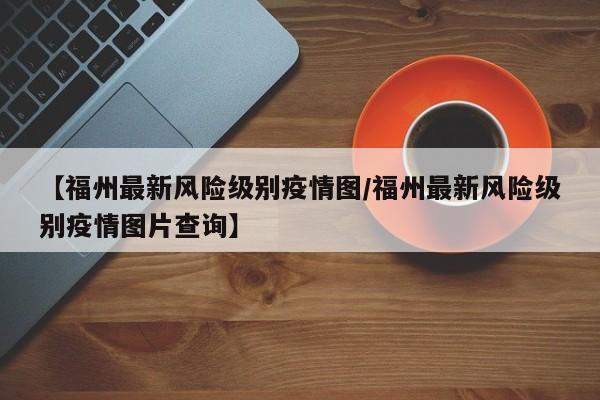 【福州最新风险级别疫情图/福州最新风险级别疫情图片查询】