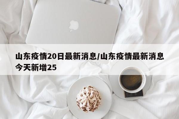 山东疫情20日最新消息/山东疫情最新消息今天新增25