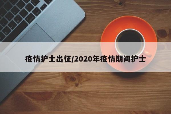 疫情护士出征/2020年疫情期间护士