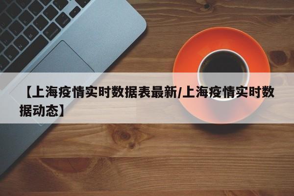 【上海疫情实时数据表最新/上海疫情实时数据动态】