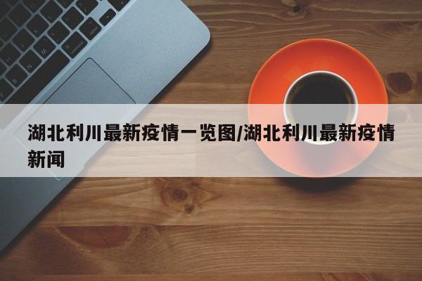 湖北利川最新疫情一览图/湖北利川最新疫情新闻