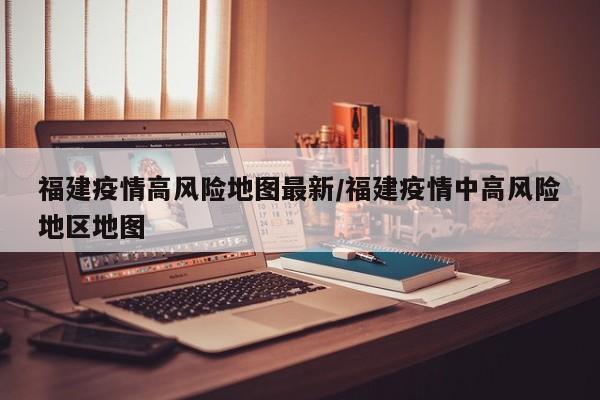 福建疫情高风险地图最新/福建疫情中高风险地区地图