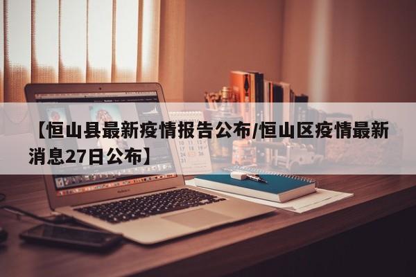 【恒山县最新疫情报告公布/恒山区疫情最新消息27日公布】