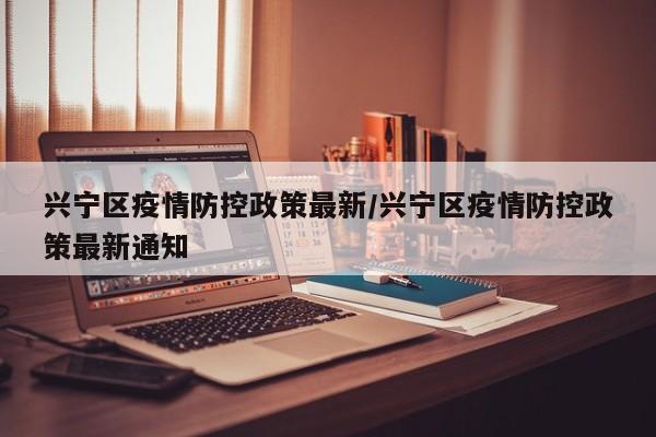 兴宁区疫情防控政策最新/兴宁区疫情防控政策最新通知