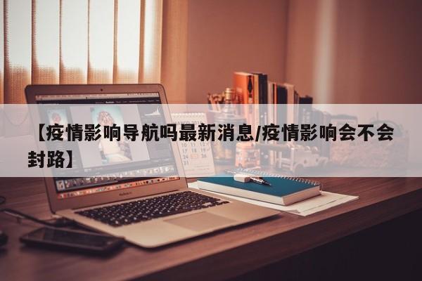 【疫情影响导航吗最新消息/疫情影响会不会封路】