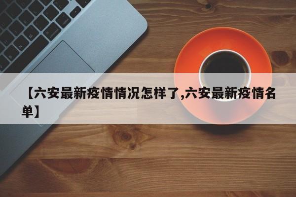 【六安最新疫情情况怎样了,六安最新疫情名单】