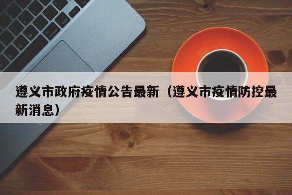遵义市政府疫情公告最新（遵义市疫情防控最新消息）