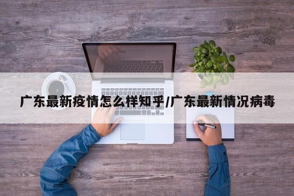 广东最新疫情怎么样知乎/广东最新情况病毒