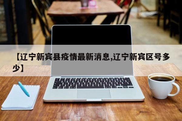 【辽宁新宾县疫情最新消息,辽宁新宾区号多少】
