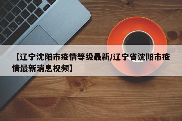 【辽宁沈阳市疫情等级最新/辽宁省沈阳市疫情最新消息视频】