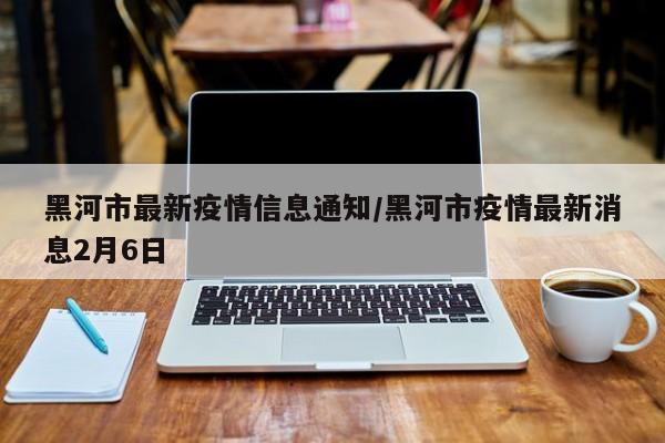 黑河市最新疫情信息通知/黑河市疫情最新消息2月6日