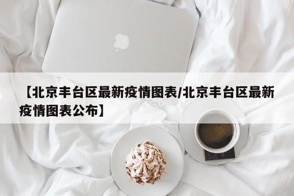 【北京丰台区最新疫情图表/北京丰台区最新疫情图表公布】