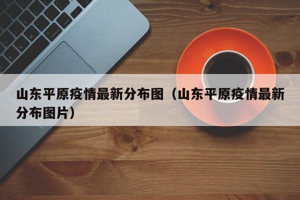 山东平原疫情最新分布图（山东平原疫情最新分布图片）