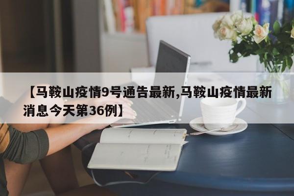 【马鞍山疫情9号通告最新,马鞍山疫情最新消息今天第36例】