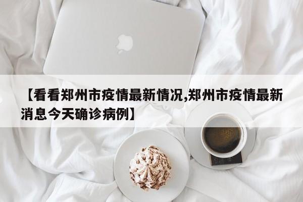 【看看郑州市疫情最新情况,郑州市疫情最新消息今天确诊病例】