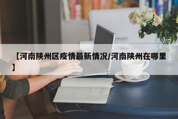 【河南陕州区疫情最新情况/河南陕州在哪里】