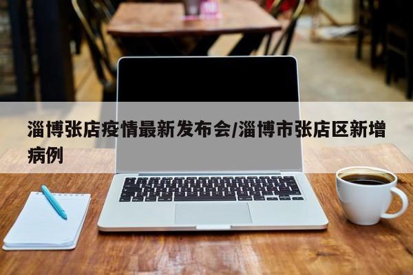 淄博张店疫情最新发布会/淄博市张店区新增病例