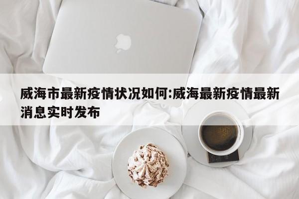 威海市最新疫情状况如何:威海最新疫情最新消息实时发布