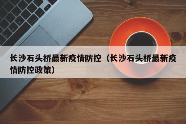 长沙石头桥最新疫情防控（长沙石头桥最新疫情防控政策）