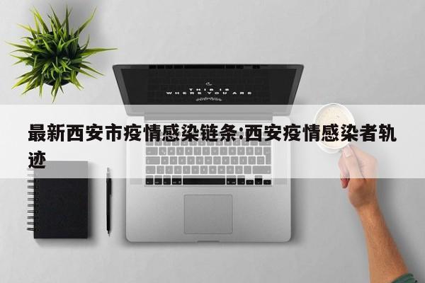 最新西安市疫情感染链条:西安疫情感染者轨迹