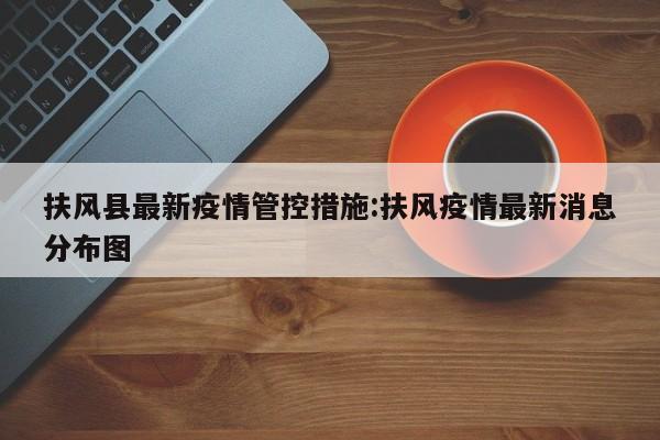 扶风县最新疫情管控措施:扶风疫情最新消息分布图