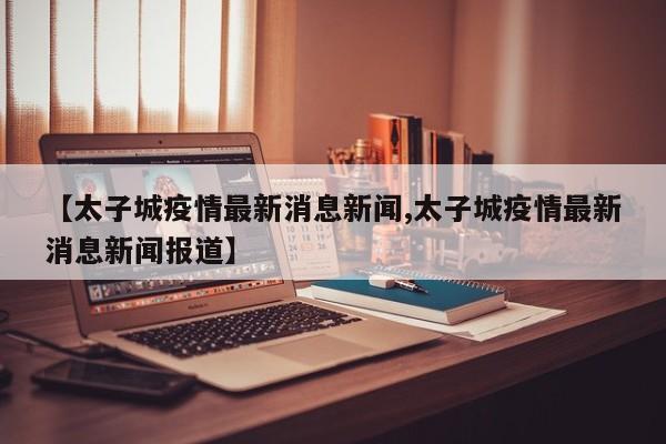 【太子城疫情最新消息新闻,太子城疫情最新消息新闻报道】