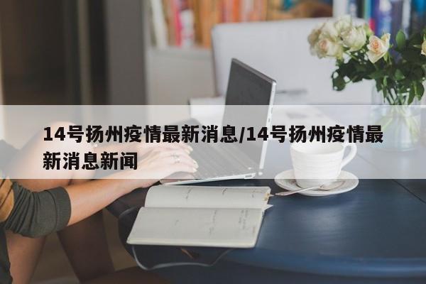 14号扬州疫情最新消息/14号扬州疫情最新消息新闻