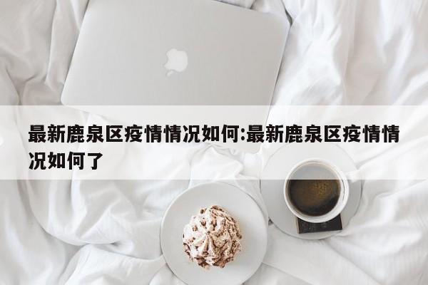 最新鹿泉区疫情情况如何:最新鹿泉区疫情情况如何了