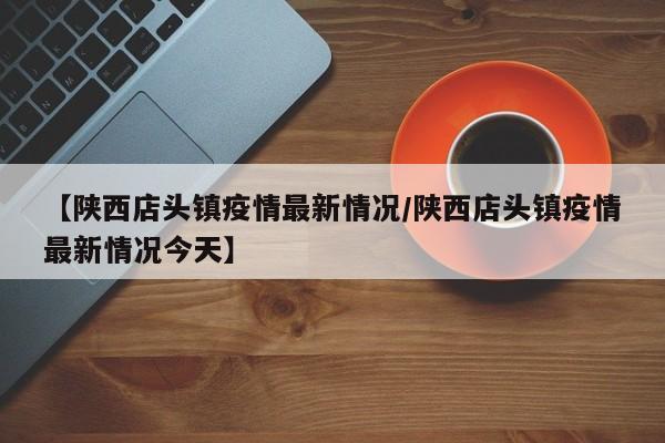 【陕西店头镇疫情最新情况/陕西店头镇疫情最新情况今天】