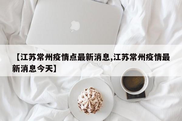 【江苏常州疫情点最新消息,江苏常州疫情最新消息今天】