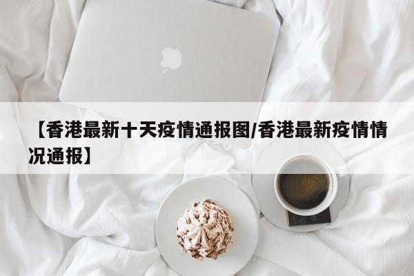 【香港最新十天疫情通报图/香港最新疫情情况通报】