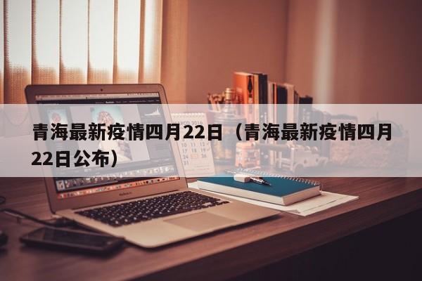 青海最新疫情四月22日（青海最新疫情四月22日公布）