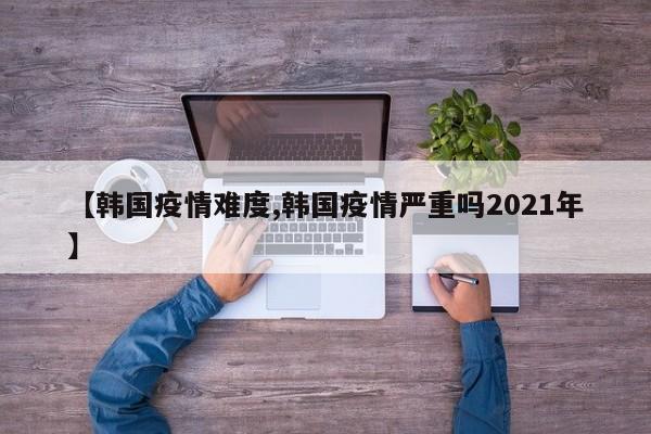 【韩国疫情难度,韩国疫情严重吗2021年】