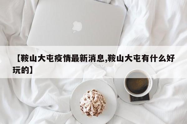 【鞍山大屯疫情最新消息,鞍山大屯有什么好玩的】
