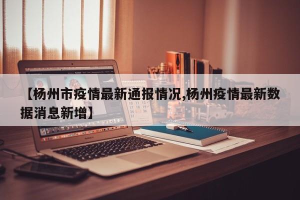 【杨州市疫情最新通报情况,杨州疫情最新数据消息新增】