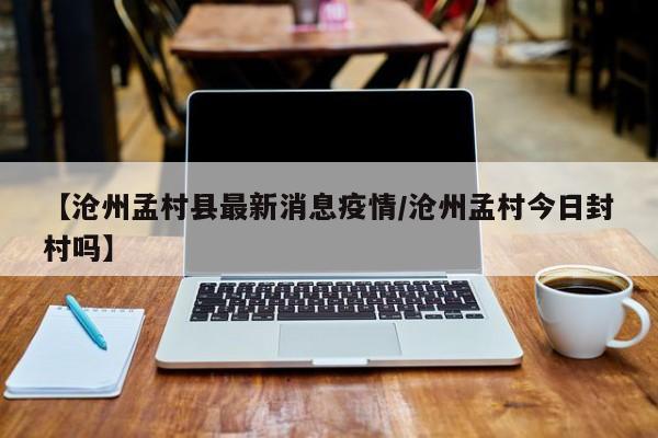 【沧州孟村县最新消息疫情/沧州孟村今日封村吗】