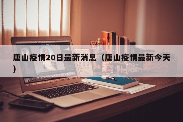 唐山疫情20日最新消息（唐山疫情最新今天）
