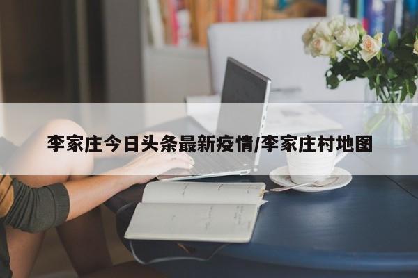 李家庄今日头条最新疫情/李家庄村地图