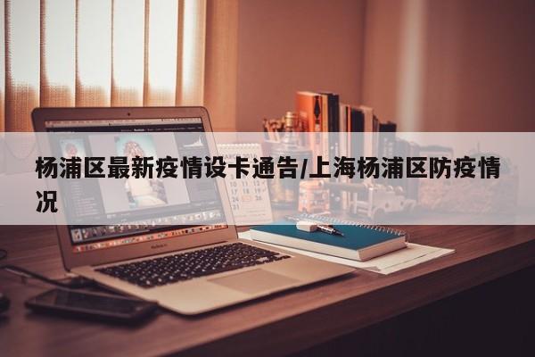 杨浦区最新疫情设卡通告/上海杨浦区防疫情况