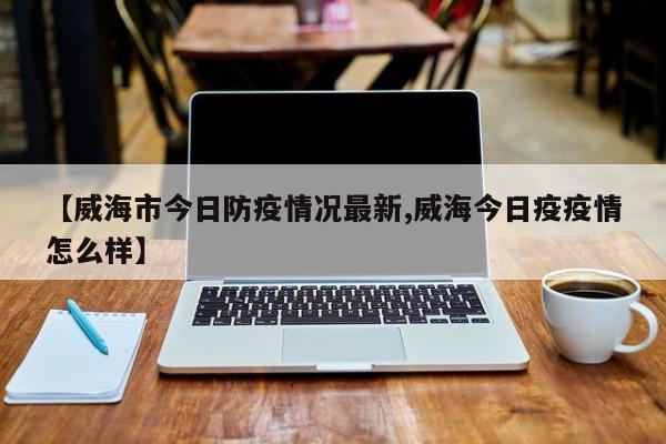 【威海市今日防疫情况最新,威海今日疫疫情怎么样】