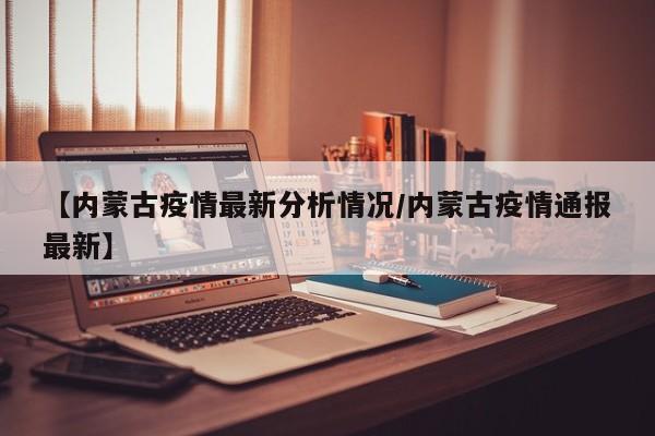 【内蒙古疫情最新分析情况/内蒙古疫情通报最新】