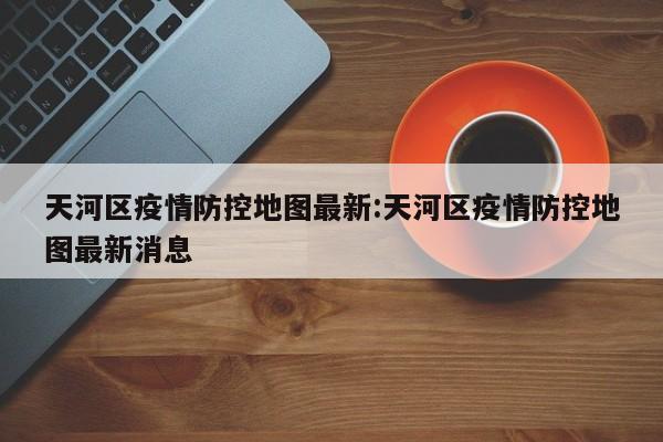 天河区疫情防控地图最新:天河区疫情防控地图最新消息