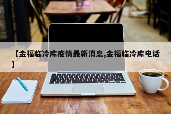【金福临冷库疫情最新消息,金福临冷库电话】