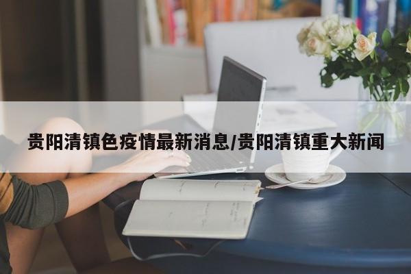 贵阳清镇色疫情最新消息/贵阳清镇重大新闻