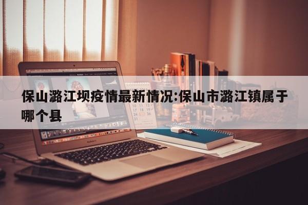 保山潞江坝疫情最新情况:保山市潞江镇属于哪个县