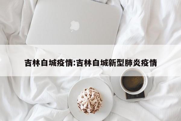 吉林白城疫情:吉林白城新型肺炎疫情